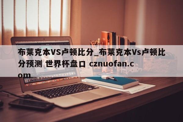 布莱克本VS卢顿比分_布莱克本Vs卢顿比分预测 世界杯盘口 cznuofan.com