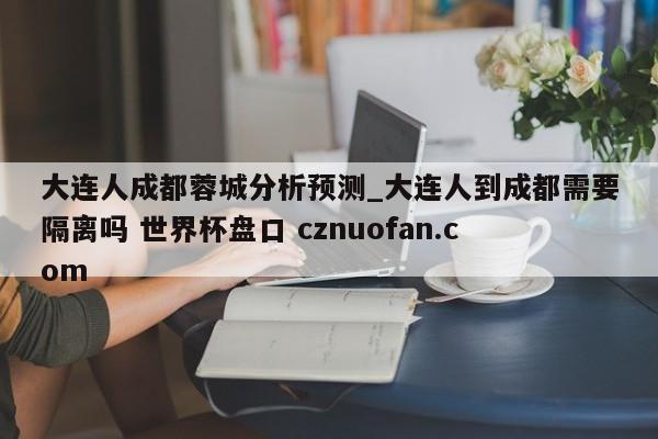 大连人成都蓉城分析预测_大连人到成都需要隔离吗 世界杯盘口 cznuofan.com
