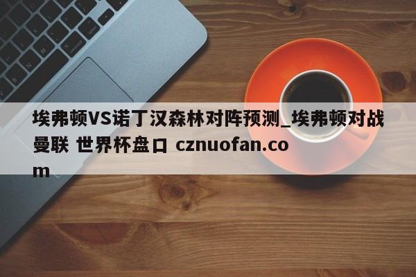 埃弗顿VS诺丁汉森林对阵预测_埃弗顿对战曼联 世界杯盘口 cznuofan.com