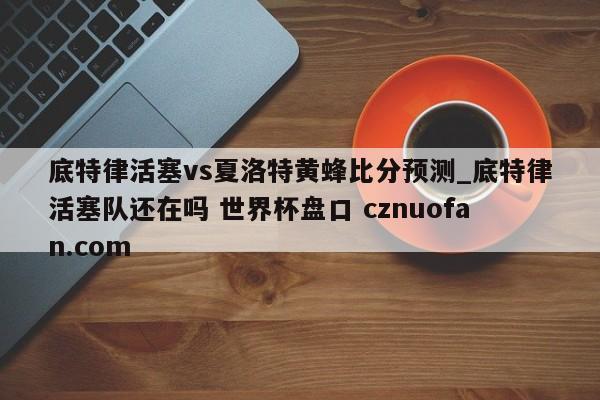 底特律活塞vs夏洛特黄蜂比分预测_底特律活塞队还在吗 世界杯盘口 cznuofan.com