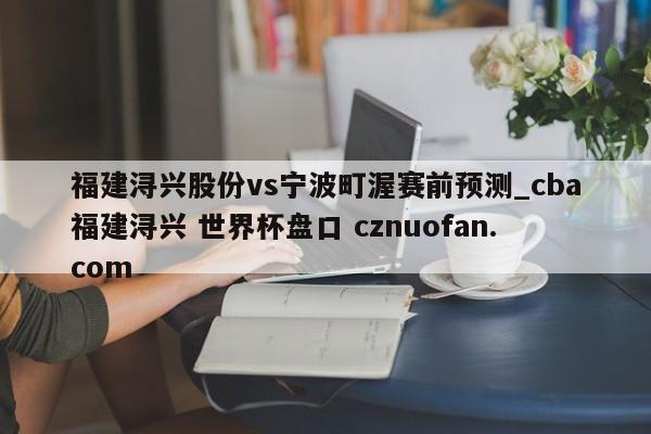 福建浔兴股份vs宁波町渥赛前预测_cba福建浔兴 世界杯盘口 cznuofan.com
