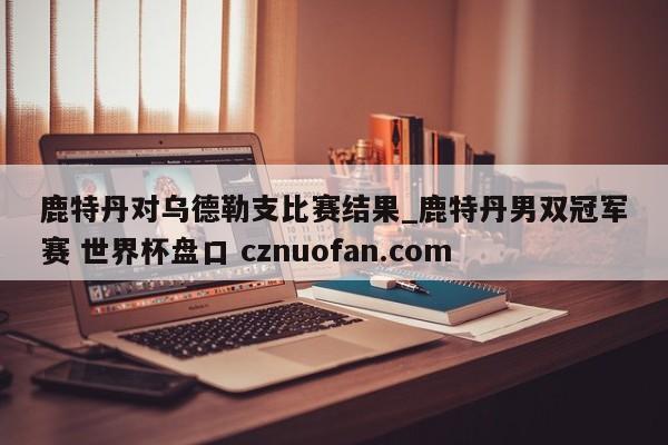 鹿特丹对乌德勒支比赛结果_鹿特丹男双冠军赛 世界杯盘口 cznuofan.com