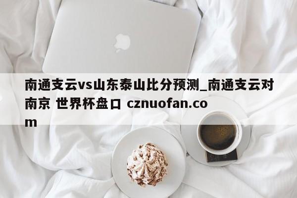 南通支云vs山东泰山比分预测_南通支云对南京 世界杯盘口 cznuofan.com