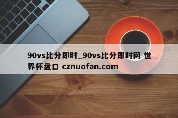 90vs比分即时_90vs比分即时网 世界杯盘口 cznuofan.com