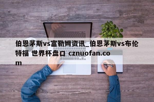 伯恩茅斯vs富勒姆资讯_伯恩茅斯vs布伦特福 世界杯盘口 cznuofan.com