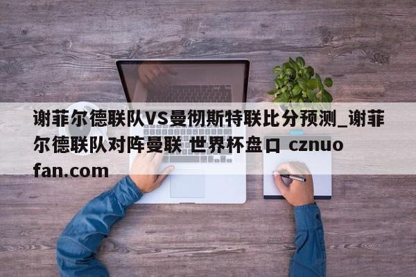 谢菲尔德联队VS曼彻斯特联比分预测_谢菲尔德联队对阵曼联 世界杯盘口 cznuofan.com