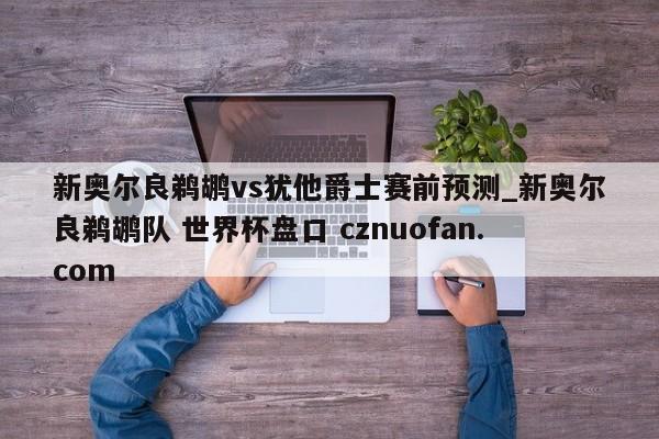 新奥尔良鹈鹕vs犹他爵士赛前预测_新奥尔良鹈鹕队 世界杯盘口 cznuofan.com
