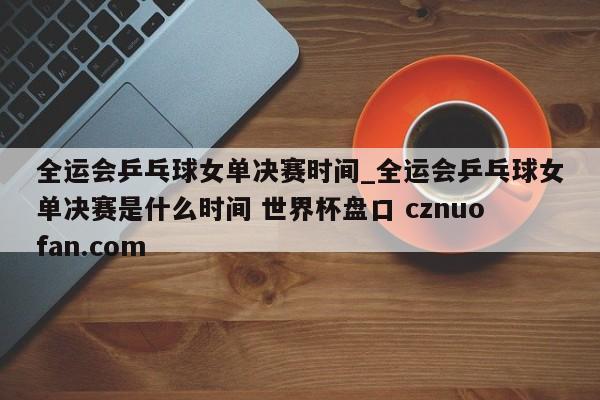 全运会乒乓球女单决赛时间_全运会乒乓球女单决赛是什么时间 世界杯盘口 cznuofan.com