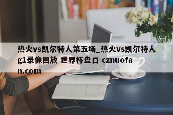 热火vs凯尔特人第五场_热火vs凯尔特人g1录像回放 世界杯盘口 cznuofan.com