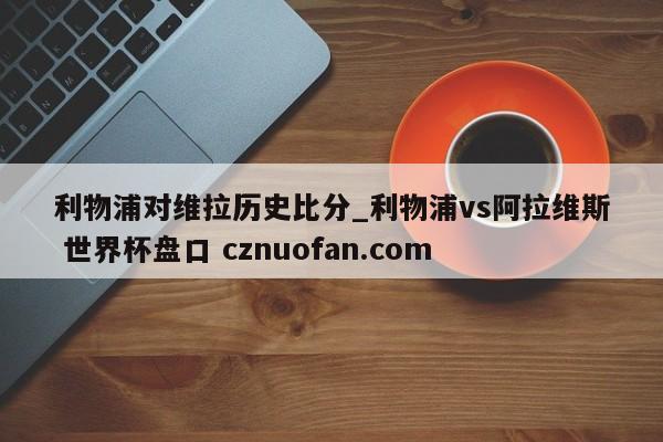 利物浦对维拉历史比分_利物浦vs阿拉维斯 世界杯盘口 cznuofan.com