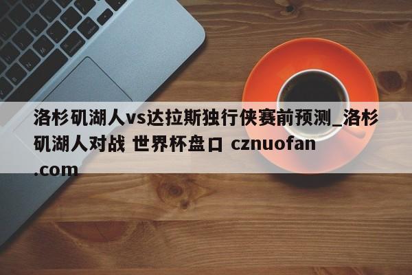 洛杉矶湖人vs达拉斯独行侠赛前预测_洛杉矶湖人对战 世界杯盘口 cznuofan.com