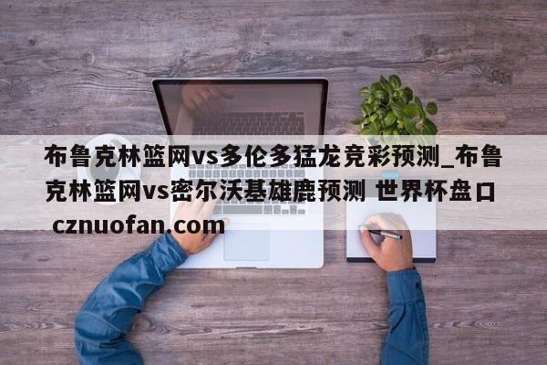 布鲁克林篮网vs多伦多猛龙竞彩预测_布鲁克林篮网vs密尔沃基雄鹿预测 世界杯盘口 cznuofan.com