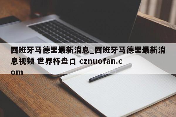 西班牙马德里最新消息_西班牙马德里最新消息视频 世界杯盘口 cznuofan.com