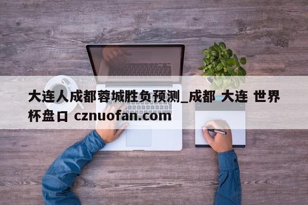 大连人成都蓉城胜负预测_成都 大连 世界杯盘口 cznuofan.com