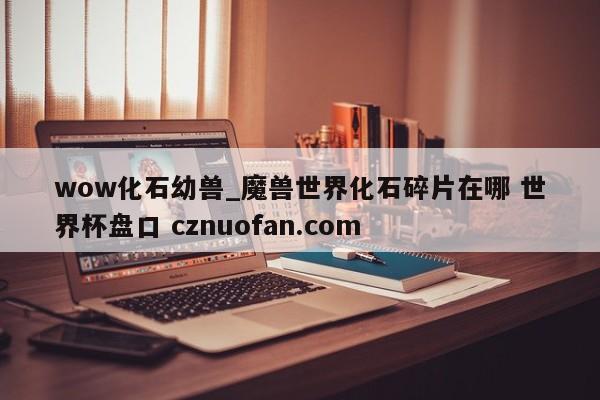 wow化石幼兽_魔兽世界化石碎片在哪 世界杯盘口 cznuofan.com