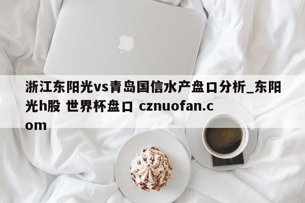 浙江东阳光vs青岛国信水产盘口分析_东阳光h股 世界杯盘口 cznuofan.com