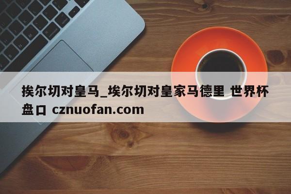 挨尔切对皇马_埃尔切对皇家马德里 世界杯盘口 cznuofan.com