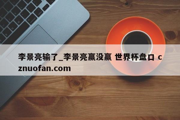 李景亮输了_李景亮赢没赢 世界杯盘口 cznuofan.com