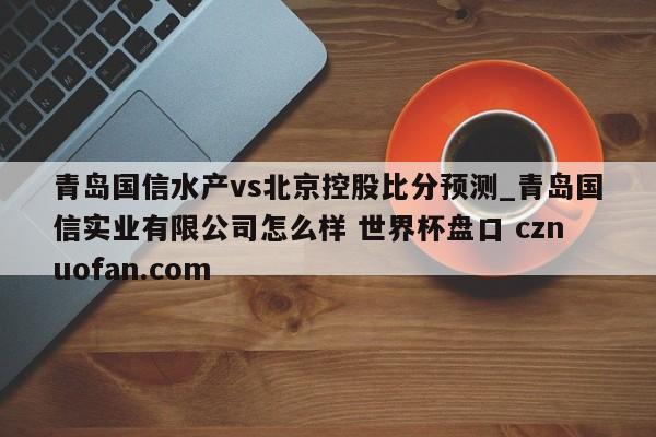 青岛国信水产vs北京控股比分预测_青岛国信实业有限公司怎么样 世界杯盘口 cznuofan.com