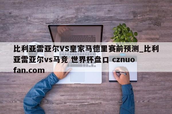 比利亚雷亚尔VS皇家马德里赛前预测_比利亚雷亚尔vs马竞 世界杯盘口 cznuofan.com