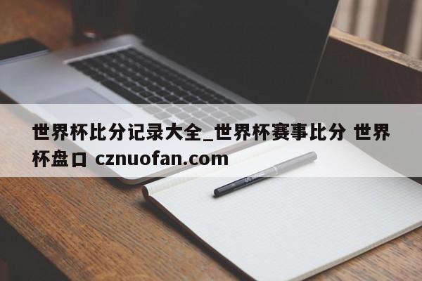世界杯比分记录大全_世界杯赛事比分 世界杯盘口 cznuofan.com