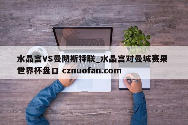 水晶宫VS曼彻斯特联_水晶宫对曼城赛果 世界杯盘口 cznuofan.com