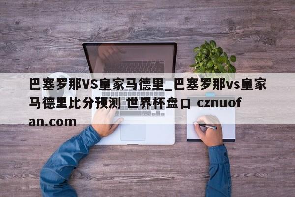 巴塞罗那VS皇家马德里_巴塞罗那vs皇家马德里比分预测 世界杯盘口 cznuofan.com