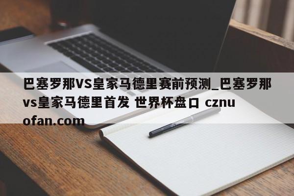 巴塞罗那VS皇家马德里赛前预测_巴塞罗那vs皇家马德里首发 世界杯盘口 cznuofan.com