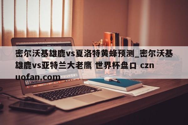 密尔沃基雄鹿vs夏洛特黄蜂预测_密尔沃基雄鹿vs亚特兰大老鹰 世界杯盘口 cznuofan.com