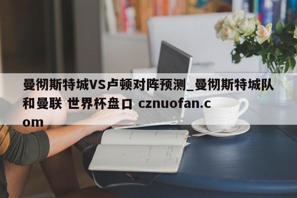 曼彻斯特城VS卢顿对阵预测_曼彻斯特城队和曼联 世界杯盘口 cznuofan.com
