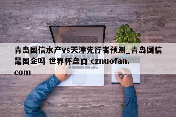 青岛国信水产vs天津先行者预测_青岛国信是国企吗 世界杯盘口 cznuofan.com