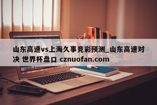 山东高速vs上海久事竞彩预测_山东高速对决 世界杯盘口 cznuofan.com