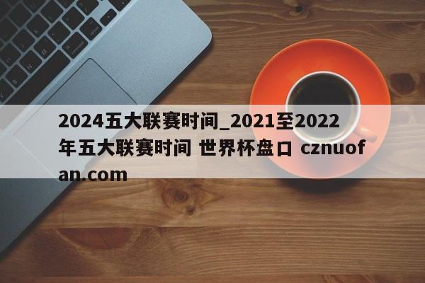 2024五大联赛时间_2021至2022年五大联赛时间 世界杯盘口 cznuofan.com