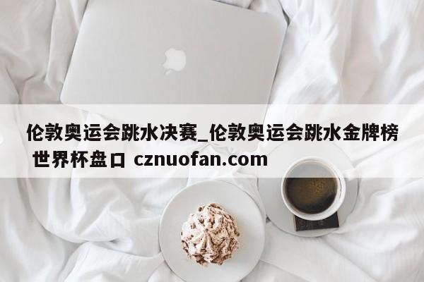 伦敦奥运会跳水决赛_伦敦奥运会跳水金牌榜 世界杯盘口 cznuofan.com