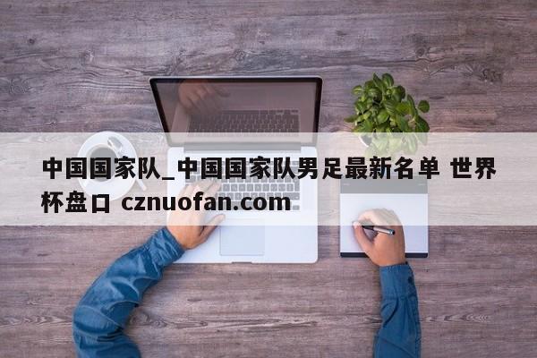 中国国家队_中国国家队男足最新名单 世界杯盘口 cznuofan.com